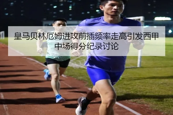 皇马贝林厄姆进攻前插频率走高引发西甲中场得分纪录讨论