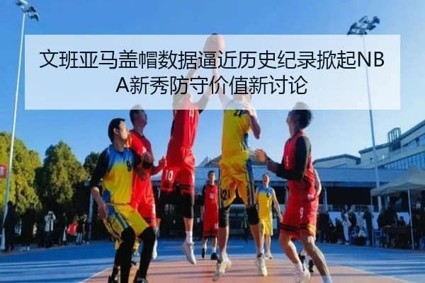 文班亚马盖帽数据逼近历史纪录掀起NBA新秀防守价值新讨论