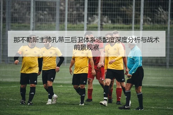 那不勒斯主帅孔蒂三后卫体系适配度深度分析与战术前景观察
