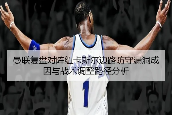 曼联复盘对阵纽卡斯尔边路防守漏洞成因与战术调整路径分析