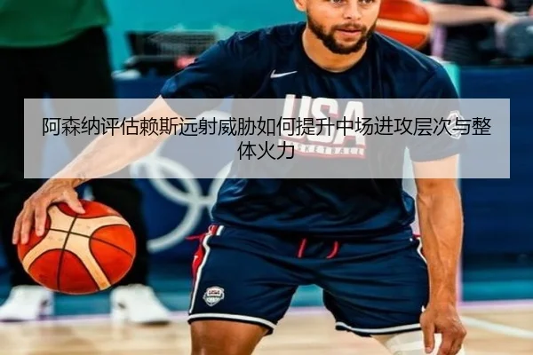阿森纳评估赖斯远射威胁如何提升中场进攻层次与整体火力