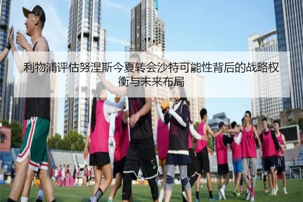 利物浦评估努涅斯今夏转会沙特可能性背后的战略权衡与未来布局